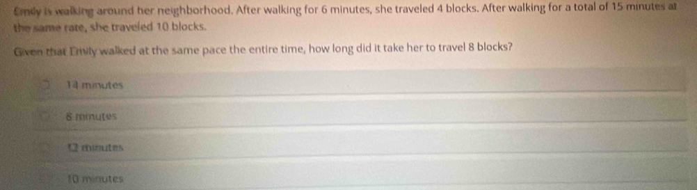 Emly is walking around her neighborhood. After walking for 6 minutes, she traveled 4 blocks. After walking for a total of 15 minutes at
the same rate, she traveled 10 blocks.
Given that Emily walked at the same pace the entire time, how long did it take her to travel 8 blocks?
14 minutes
8 miutes
moutes
10 minutes