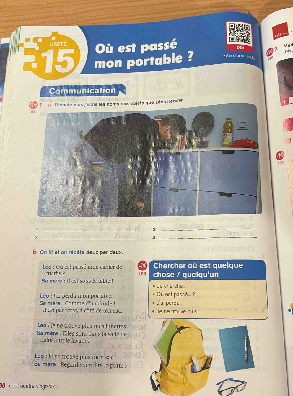 UNITÉ Où est passé 2 
DDI 
Mad 
J'éc 
15 mon portable ? * Ascolta gli audio 
Communication 
1 a J'écoute puis j'écris les noms des objets que Léo cherche. 
4 
191 
_1 
_3 
_2 
_4 
b On lit et on répète deux par deux. 
Léo : Où est passé mon cahier de Chercher où est quelque 
maths ? 189 chose / quelqu'un 
Sa mère : Il est sous la table ! 
Je cherche... 
Léo : J’ai perdu mon portable. Où est passé... ? 
Sa mère : Comme d’habitude ! J'ai perdu... 
Il est par terre, à côté de ton sac. Je ne trouve plus... 
Léo : Je ne trouve plus mes lunettes. 
Sa mère : Elles sont dans la salle de 
bains, sur le lavabo. 
Léo : Je ne trouve plus mon sac. 
Sa mère : Regarde derrière la porte !
90 cent quatre-vingt-dix