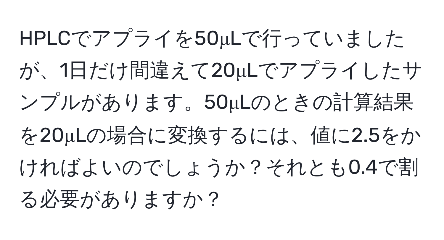 HPLCでアプライを50μLで行っていましたが、1日だけ間違えて20μLでアプライしたサンプルがあります。50μLのときの計算結果を20μLの場合に変換するには、値に2.5をかければよいのでしょうか？それとも0.4で割る必要がありますか？