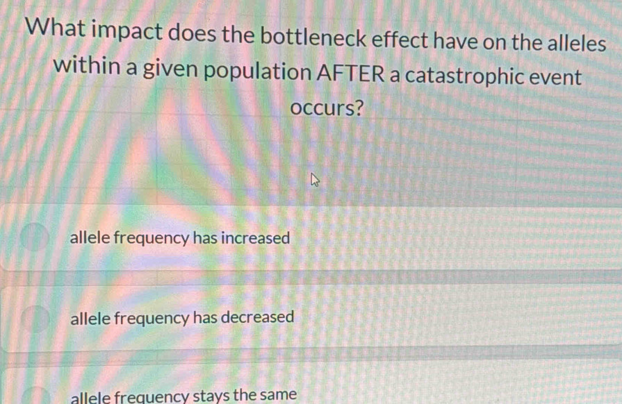 What impact does the bottleneck effect have on the alleles
within a given population AFTER a catastrophic event
occurs?
allele frequency has increased
allele frequency has decreased
allele freguency stays the same