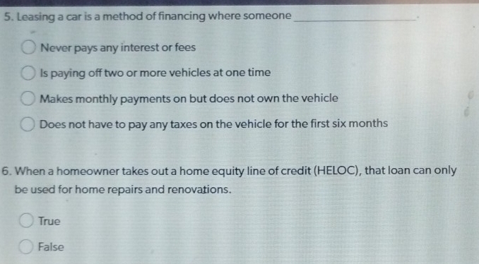 Leasing a car is a method of financing where someone_
.
Never pays any interest or fees
Is paying off two or more vehicles at one time
Makes monthly payments on but does not own the vehicle
Does not have to pay any taxes on the vehicle for the first six months
6. When a homeowner takes out a home equity line of credit (HELOC), that loan can only
be used for home repairs and renovations.
True
False