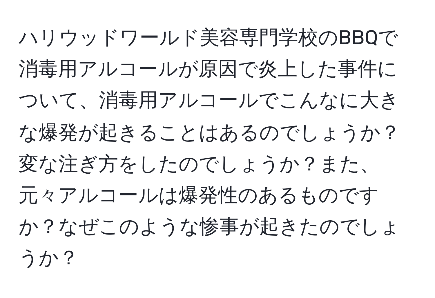 ハリウッドワールド美容専門学校のBBQで消毒用アルコールが原因で炎上した事件について、消毒用アルコールでこんなに大きな爆発が起きることはあるのでしょうか？変な注ぎ方をしたのでしょうか？また、元々アルコールは爆発性のあるものですか？なぜこのような惨事が起きたのでしょうか？