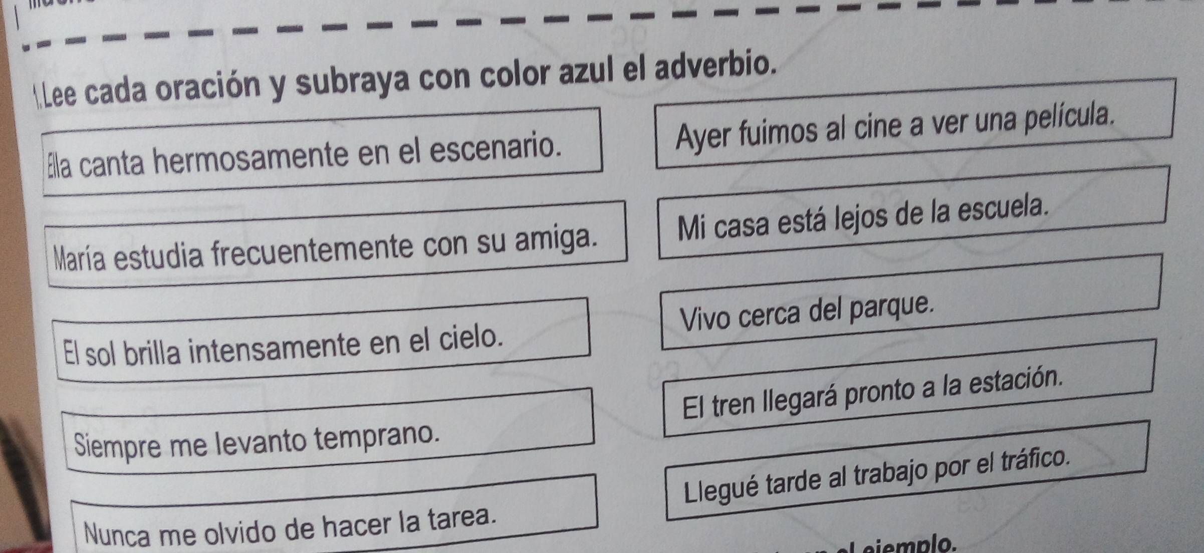 Lee cada oración y subraya con color azul el adverbio. 
áa canta hermosamente en el escenario. Ayer fuimos al cine a ver una película. 
María estudia frecuentemente con su amiga. Mi casa está lejos de la escuela. 
El sol brilla intensamente en el cielo. Vivo cerca del parque. 
El tren llegará pronto a la estación. 
Siempre me levanto temprano. 
Llegué tarde al trabajo por el tráfico. 
Nunca me olvido de hacer la tarea. 
Niemplo.