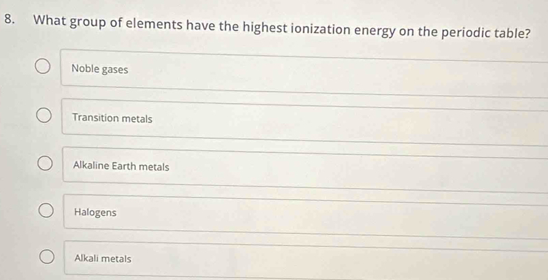 What group of elements have the highest ionization energy on the periodic table?
Noble gases
Transition metals
Alkaline Earth metals
Halogens
Alkali metals