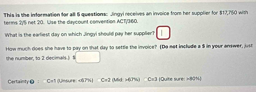 This is the information for all 5 questions: Jingyi receives an invoice from her supplier for $17,750 with
terms 2/5 net 20. Use the daycount convention ACT/360.
What is the earliest day on which Jingyi should pay her supplier?
How much does she have to pay on that day to settle the invoice? (Do not include a $ in your answer, just
the number, to 2 decimals.)
Certainty C=1 (Unsure: <67 % C=2 (Mid: 67% ) C=3 (Quite sure: > 80%)