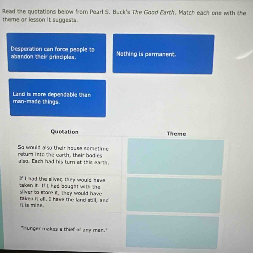 Read the quotations below from Pearl S. Buck's The Good Earth. Match each one with the 
theme or lesson it suggests. 
Desperation can force people to Nothing is permanent. 
abandon their principles. 
Land is more dependable than 
man-made things. 
Quotation Theme 
So would also their house sometime 
return into the earth, their bodies 
also. Each had his turn at this earth. 
If I had the silver, they would have 
taken it. If I had bought with the 
silver to store it, they would have 
taken it all. I have the land still, and 
it is mine. 
"Hunger makes a thief of any man."