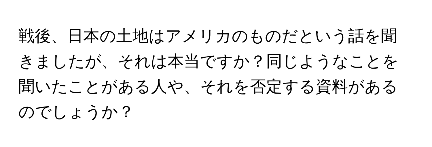 戦後、日本の土地はアメリカのものだという話を聞きましたが、それは本当ですか？同じようなことを聞いたことがある人や、それを否定する資料があるのでしょうか？