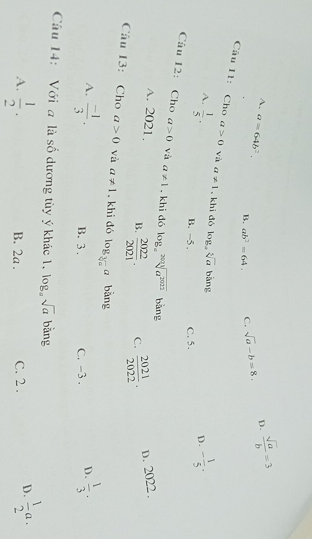 D.  sqrt(a)/b =3
A. a=64b^2. B. ab^2=64.
C. sqrt(a)-b=8. 
Câu 11: Cho a>0 và a!= 1 , khi đó log _asqrt[5](a) | bằng
A.  1/5 · - 1/5 . 
D.
B. -5. C. 5.
Câu 12: Cho a>0 và a!= 1. khi đó log _asqrt[2021](a^(2022)) bǎng
A. 2021. D. 2022.
B.  2022/2021 .  2021/2022 ·
C.
Câu 13: Cho a>0 và a!= 1 , khi đó log _sqrt[3](a)a bằng
A.  (-1)/3 . B. 3. C. -3.
D.  1/3 ·
Câu 14: Với a là số dương tùy ý khác 1, log _asqrt(a) bǎng
A.  1/2 . B. 2a. C. 2.
D.  1/2 a.