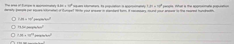 The area of Europe is approximately 9.94* 10^6 square kilometers. Its population is approximately 7.31* 10^8 people. What is the approximate population
density (people per square kilometer) of Europe? Write your answer in standard form. If necessary, round your answer to the nearest hundredth.
7.35* 10^1people/km^2
_
73.54people/km^2
7.35* 10^(13)people/km^2
_
13598nonem^2
_