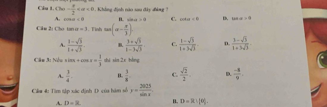 Cho - π /2  <0</tex> . Khẳng định nào sau đây đủng ?
A. cos alpha <0</tex> B. sin alpha >0 C. cot alpha <0</tex> D. tan alpha >0
Cầu 2: Cho tan alpha =3. Tính tan (alpha - π /3 ).
A.  (1-sqrt(3))/1+sqrt(3) .  (3+sqrt(3))/1-3sqrt(3) . C.  (1-sqrt(3))/1+3sqrt(3) . D.  (3-sqrt(3))/1+3sqrt(3) ·
B.
Câu 3: Nếu sin x+cos x= 1/3  thì sin 2x bằng
A.  3/4 .  3/8 . C.  sqrt(2)/2 . D.  (-8)/9 . 
B.
Câu 4: Tìm tập xác định D của hàm số y= 2025/sin x .
B.
A. D=R. D=R| 0.