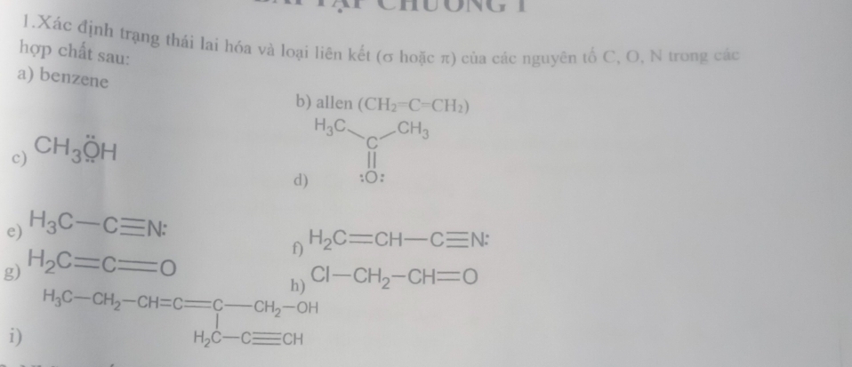 Xác định trạng thái lai hóa và loại liên kết (σ hoặc π) của các nguyên tố C, O, N trong các 
hợp chất sau: 
a) benzene 
b) allen(CH_2=C=CH_2)
c) CH_3OH
d) H_3Csim _C-CH_3H_3
e) H_3C-Cequiv N : 
f) H_2C=CH-Cequiv N : 
g) H_2C=C=O
h) Cl-CH_2-CH=O
H_3C-CH_2-CH=Cequiv C-CH_2-OH
i)
H_2C-Cequiv CH