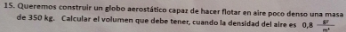 Queremos construir un globo aerostático capaz de hacer flotar en aire poco denso una masa 
de 350 kg. Calcular el volumen que debe tener, cuando la densidad del aire es 0,8 8F/p m^2