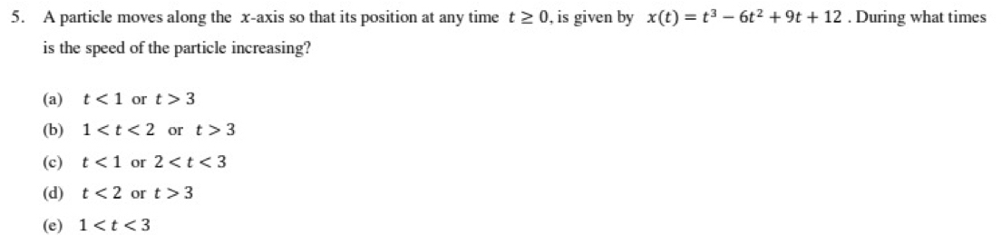 A particle moves along the x-axis so that its position at any time t≥ 0 , is given by x(t)=t^3-6t^2+9t+12. During what times
is the speed of the particle increasing?
(a) t<1</tex> or t>3
(b) 1 or t>3
(c) t<1</tex> or 2
(d) t<2</tex> or t>3
(e) 1