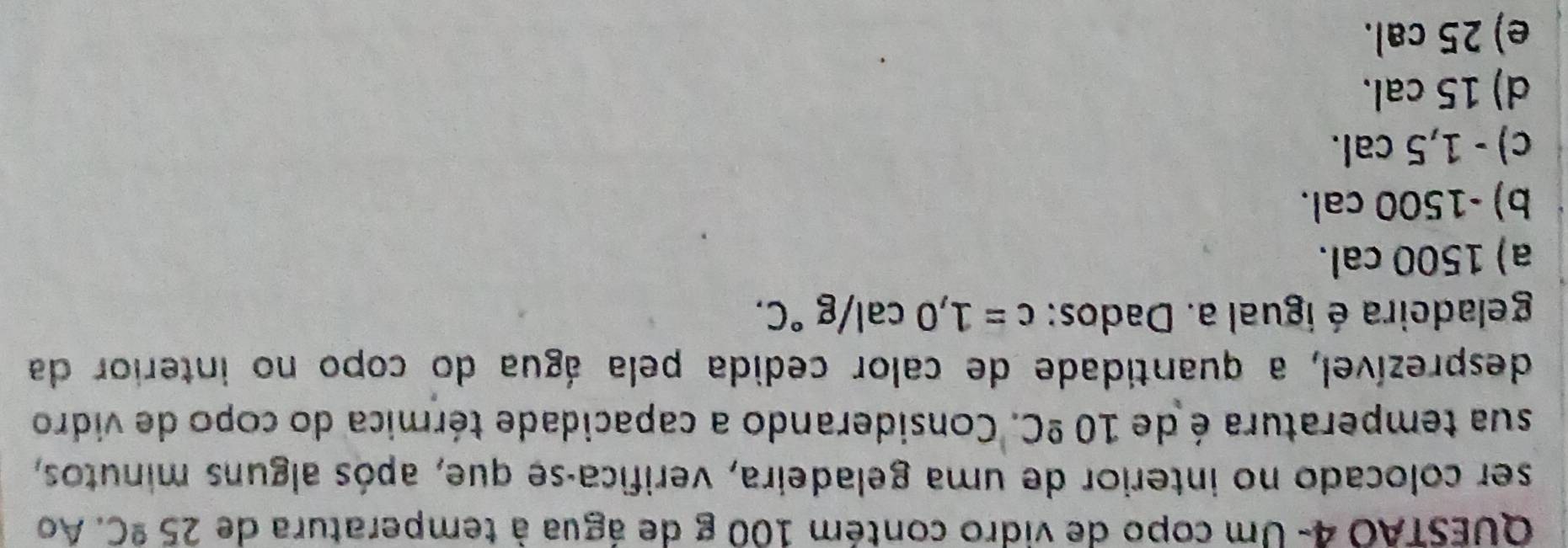 QUESTAO 4- Um copo de vidro contém 100 g de água à temperatura de 25^(_ circ)C. Ao
ser colocado no interior de uma geladeira, verifica-se que, após alguns minutos,
sua temperatura é de 10^(_ circ)C. Considerando a capacidade térmica do copo de vidro
desprezível, a quantidade de calor cedida pela água do copo no interior da
geladeira é ígual a. Dados: c=1,0cal/g°C.
a) 1500 cal.
b) -1500 cal.
c) - 1,5 cal.
d) 15 cal.
e) 25 cal.