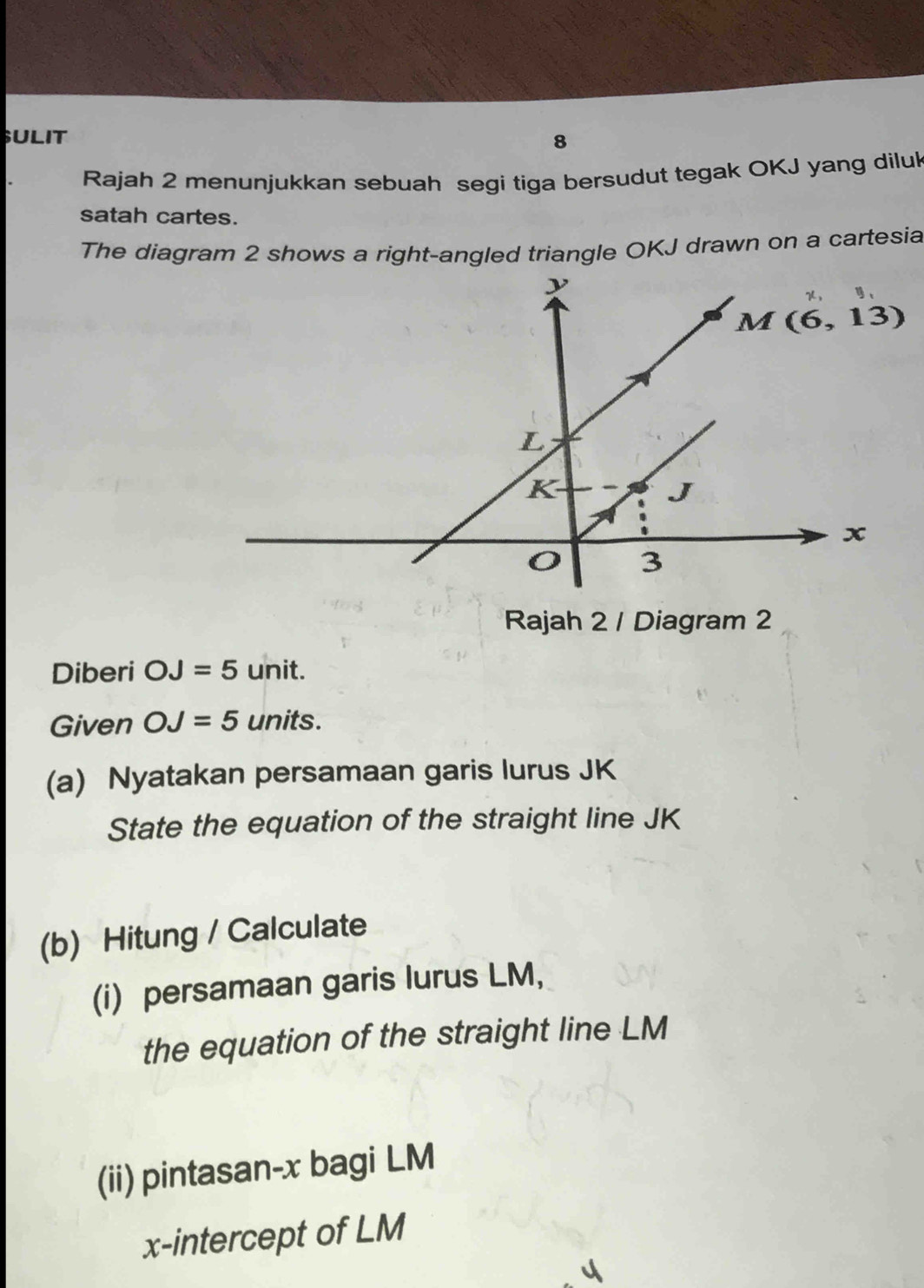 SULIT 8
Rajah 2 menunjukkan sebuah segi tiga bersudut tegak OKJ yang diluk
satah cartes.
The diagram 2 shows a right-angled triangle OKJ drawn on a cartesia
Rajah 2 / Diagram 2
Diberi OJ=5 unit.
Given OJ=5 units.
(a) Nyatakan persamaan garis lurus JK
State the equation of the straight line JK
(b) Hitung / Calculate
(i) persamaan garis lurus LM,
the equation of the straight line LM
(ii) pintasan-x bagi LM
x-intercept of LM