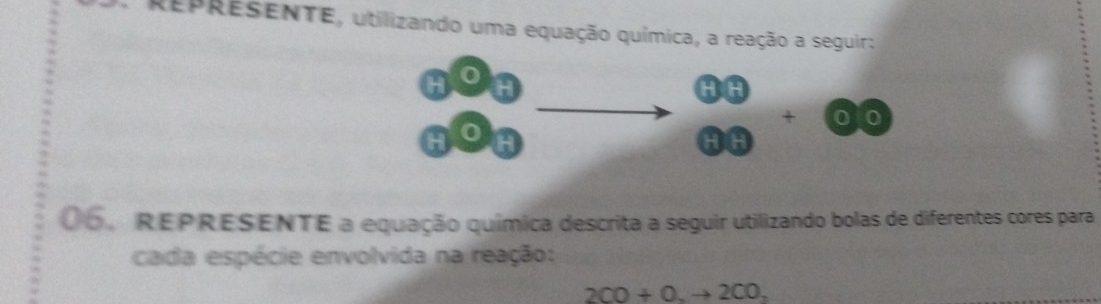 REPRESENTE, utilizando uma equação química, a reação a seguir: 
H
30
H 
HI° overline □  0
06. REPRESENTE a equação química descrita a seguir utilizando bolas de diferentes cores para 
cada espécie envolvida na reação;
2CO+O.to 2CO,