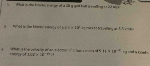 What is the kinetic energy of a 20 g golf ball travelling at 22 m/s? 
3. What is the kinetic energy of a 2.4* 10^5kg rocket travelling at 5.5 km/s? 
4 What is the velocity of an electron if it has a mass of 9.11* 10^(-31)kg and a kinetic 
energy of 1.02* 10^(-18)J ?