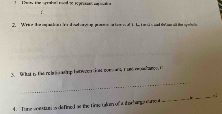 Draw the symbol used to represent capacitor.
C
2. Write the equation for discharging process in terms of I, I₀, t and τ and define all the symbols. 
3. What is the relationship between time constant, τ and capacitance, C
_ 
4. Time constant is defined as the time taken of a discharge current _to_ of