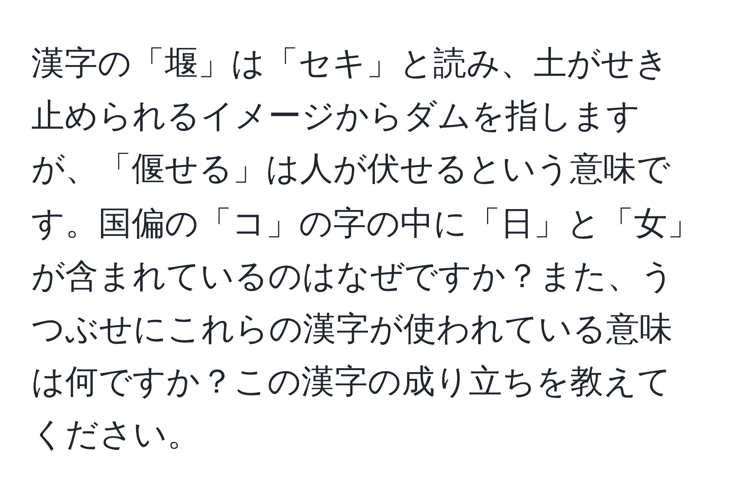 漢字の「堰」は「セキ」と読み、土がせき止められるイメージからダムを指しますが、「偃せる」は人が伏せるという意味です。国偏の「コ」の字の中に「日」と「女」が含まれているのはなぜですか？また、うつぶせにこれらの漢字が使われている意味は何ですか？この漢字の成り立ちを教えてください。