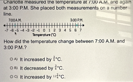 Charlotte measured the temperature at 1:00 A.M. and again
at 3:00 P.M. She placed both measurements on a number
line.
How did the temperature change between 7:00 A.M. and
3:00 P.M.?
A It increased by frac 34^((circ)C.
B) It decreased by frac 3)4^((circ)C.
c) It increased by 11frac 3)4°C.