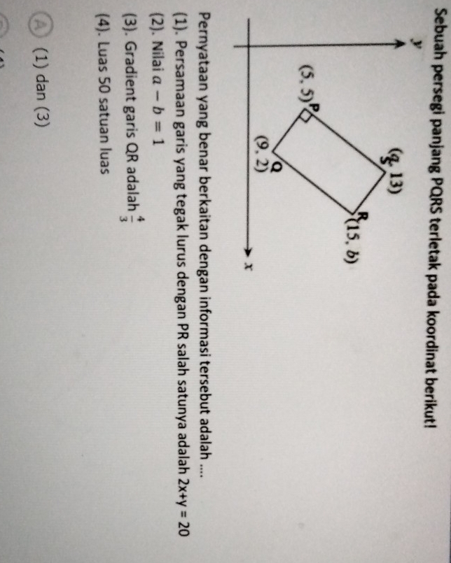 Sebuah persegi panjang PQRS terletak pada koordinat berikut!
Pernyataan yang benar berkaitan dengan informasi tersebut adalah ....
(1). Persamaan garis yang tegak lurus dengan PR salah satunya adalah 2x+y=20
(2). Nilai a-b=1
(3). Gradient garis QR adalah  4/3 
(4). Luas 50 satuan luas
A (1) dan (3)