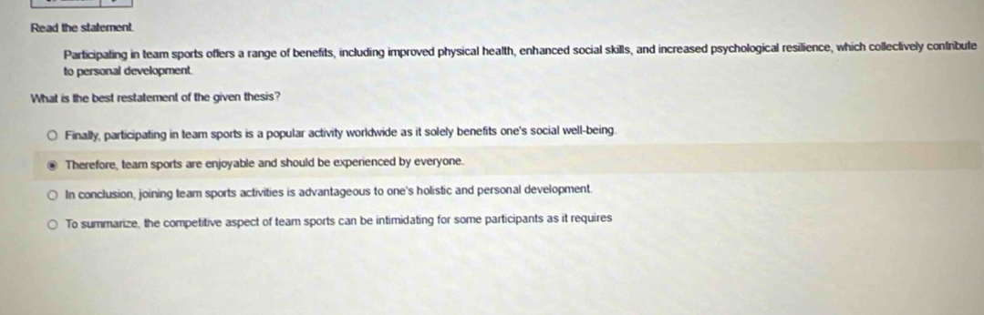 Read the statement.
Participating in team sports offers a range of benefits, including improved physical health, enhanced social skills, and increased psychological resilience, which collectively contribute
to personal development.
What is the best restatement of the given thesis?
Finally, participating in team sports is a popular activity worldwide as it solely benefits one's social well-being.
Therefore, team sports are enjoyable and should be experienced by everyone.
In conclusion, joining team sports activities is advantageous to one's holistic and personal development.
To summarize, the competitive aspect of team sports can be intimidating for some participants as it requires