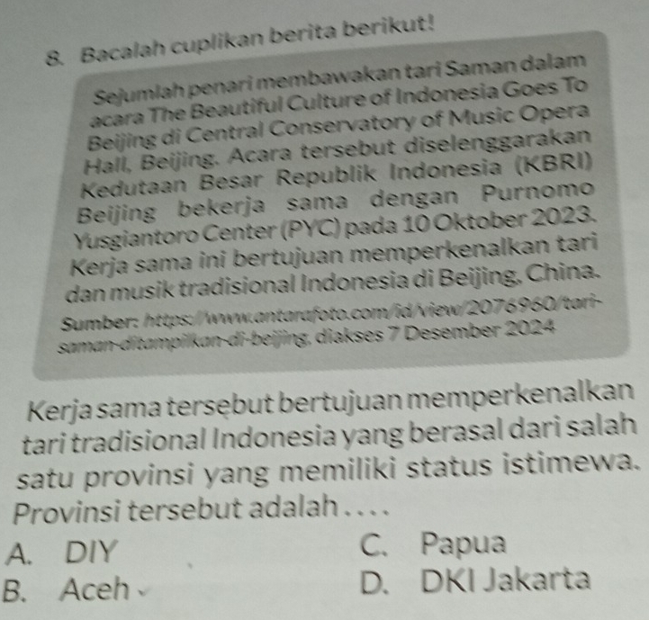 Bacalah cuplikan berita berikut!
Sejumlah penari membawakan tari Saman dalam
acara The Beautiful Culture of Indonesia Goes To
Beijing di Central Conservatory of Music Opera
Hall, Beijing. Acara tersebut diselenggarakan
Kedutaan Besar Republik Indonesia (KBRI)
Beijing bekerja sama dengan Purnomo
Yusgiantoro Center (PYC) pada 10 Oktober 2023.
Kerja sama ini bertujuan memperkenalkan tari
dan musik tradisional Indonesia di Beijing, China.
Sumber: https://www.antarafoto.com/id/view/2076960/tari-
saman-ditampilkan-di-beijing, diakses 7 Desember 2024
Kerja sama tersębut bertujuan memperkenalkan
tari tradisional Indonesia yang berasal dari salah
satu provinsi yang memiliki status istimewa.
Provinsi tersebut adalah . . . .
A. DIY C. Papua
B. Aceh D. DKI Jakarta