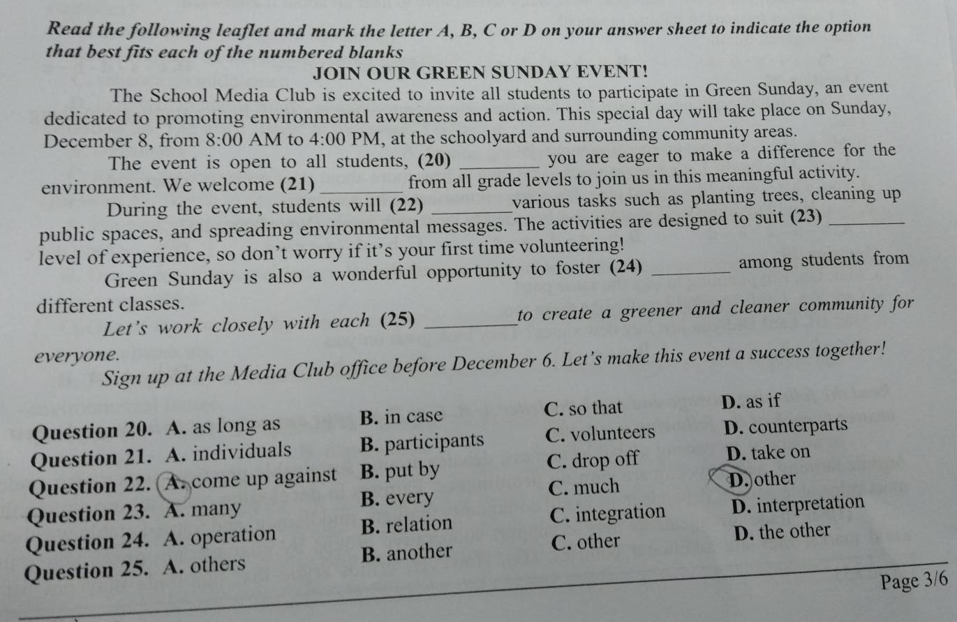 Read the following leaflet and mark the letter A, B, C or D on your answer sheet to indicate the option
that best fits each of the numbered blanks
JOIN OUR GREEN SUNDAY EVENT!
The School Media Club is excited to invite all students to participate in Green Sunday, an event
dedicated to promoting environmental awareness and action. This special day will take place on Sunday,
December 8, from 8:00 AM to 4:00 PM, at the schoolyard and surrounding community areas.
The event is open to all students, (20) _you are eager to make a difference for the
environment. We welcome (21) _from all grade levels to join us in this meaningful activity.
During the event, students will (22) _various tasks such as planting trees, cleaning up
public spaces, and spreading environmental messages. The activities are designed to suit (23)_
level of experience, so don’t worry if it’s your first time volunteering!
Green Sunday is also a wonderful opportunity to foster (24) _among students from 
different classes.
Let's work closely with each (25) _to create a greener and cleaner community for
everyone.
Sign up at the Media Club office before December 6. Let’s make this event a success together!
Question 20. A. as long as B. in case C. so that
D. as if
Question 21. A. individuals B. participants C. volunteers D. counterparts
C. drop off D. take on
Question 22. A. come up against B. put by
B. every C. much D. other
Question 23. A. many
Question 24. A. operation B. relation C. integration D. interpretation
C. other D. the other
Question 25. A. others B. another
Page 3/6