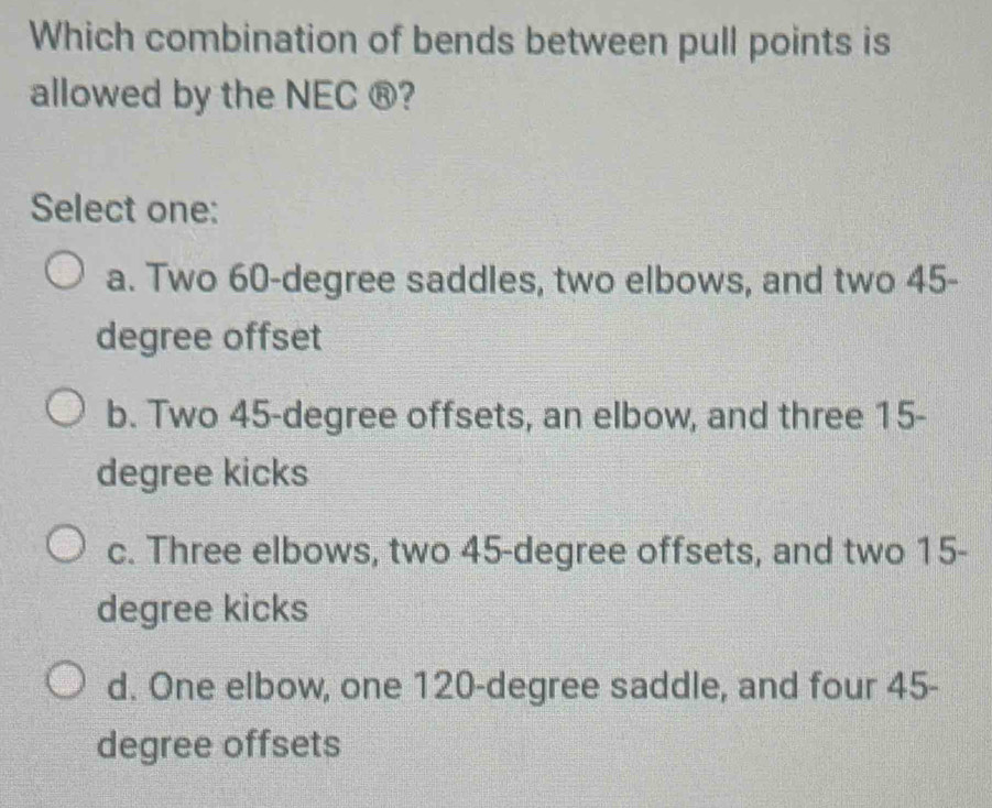 Which combination of bends between pull points is
allowed by the NEC ®?
Select one:
a. Two 60-degree saddles, two elbows, and two 45-
degree offset
b. Two 45-degree offsets, an elbow, and three 15-
degree kicks
c. Three elbows, two 45-degree offsets, and two 15-
degree kicks
d. One elbow, one 120-degree saddle, and four 45-
degree offsets