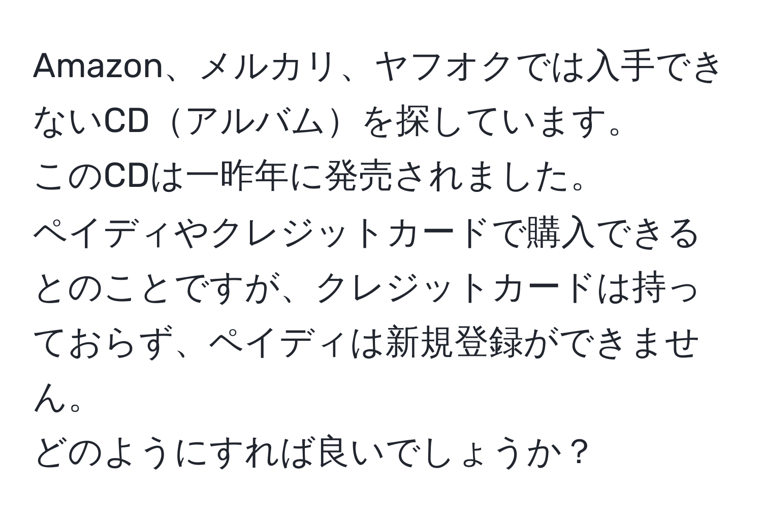 Amazon、メルカリ、ヤフオクでは入手できないCDアルバムを探しています。  
このCDは一昨年に発売されました。  
ペイディやクレジットカードで購入できるとのことですが、クレジットカードは持っておらず、ペイディは新規登録ができません。  
どのようにすれば良いでしょうか？