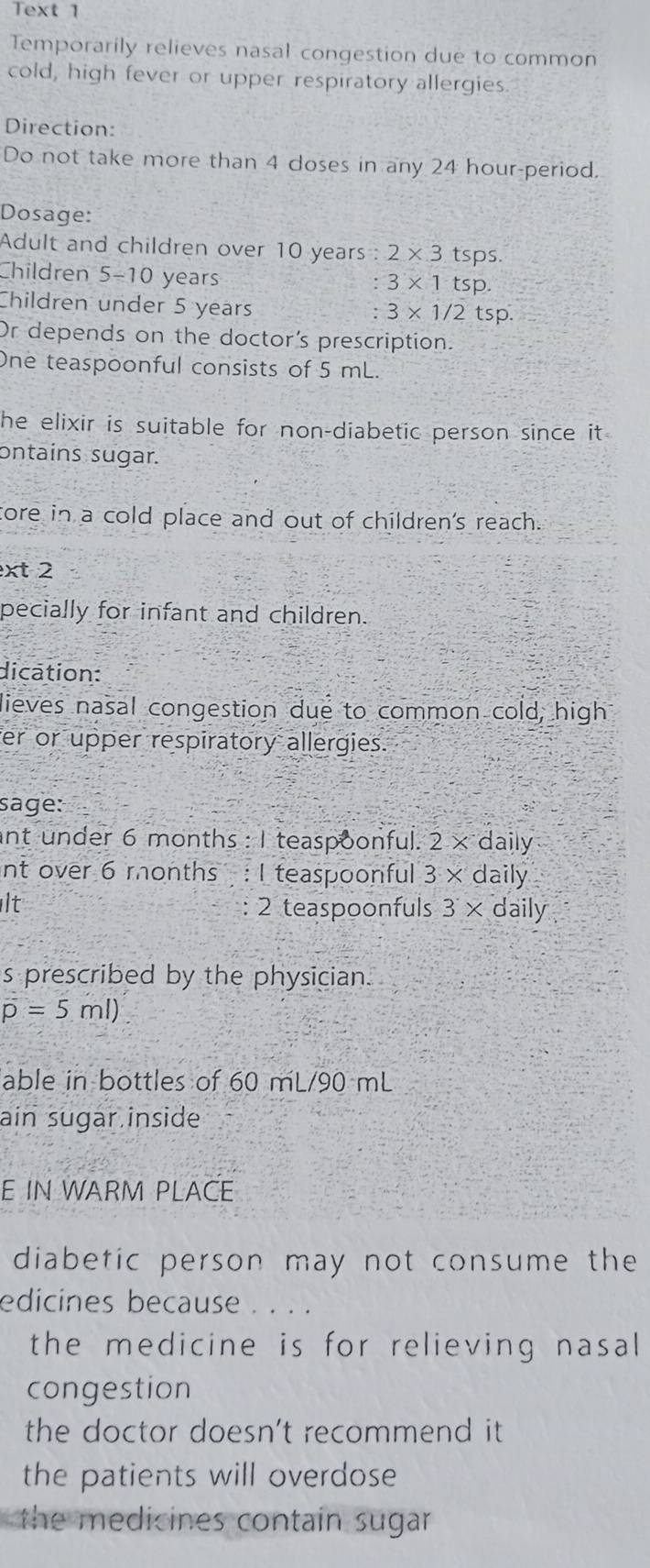 Text 1 
Temporarily relieves nasal congestion due to common 
cold, high fever or upper respiratory allergies. 
Direction: 
Do not take more than 4 doses in any 24 hour -period. 
Dosage: 
Adult and children over 10 years : 2* 3tsps. 
Children 5-10 years
: 3* 1tsp. 
Children under 5 years
3* 1/2tsp. 
Or depends on the doctor's prescription. 
One teaspoonful consists of 5 mL. 
he elixir is suitable for non-diabetic person since it 
ontains sugar. 
core in a cold place and out of children's reach. 
xt 2 
pecially for infant and children. 
dication: 
lieves nasal congestion due to common cold, high 
er or upper respiratory allergies. 
sage: 
ant under 6 months : 1 teaspoonful. 2 × daily 
nt over 6 months : I teaspoonful 3 × daily 
It 2 teaspoonfuls 3 × daily 
s prescribed by the physician.
overline p=5ml)
able in bottles of 60 mL/90 mL
ain sugar inside 
E IN WARM PLACE 
diabetic person may not consume the 
edicines because . . . . 
the medicine is for relieving nasal 
congestion 
the doctor doesn't recommend it 
the patients will overdose 
the medicines contain sugar