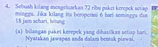 Sebuah kilang mengeluarkan 72 ribu paket kerepek setiap a 
minggu. Jika kilang itu beroperasi 6 hari seminggu dan
18 jam sehari, hitung 
(a) bilangan paket kerepek yang dihasilkan setiap hari. 
Nyatakan jawapan anda dalam bentuk piawai.