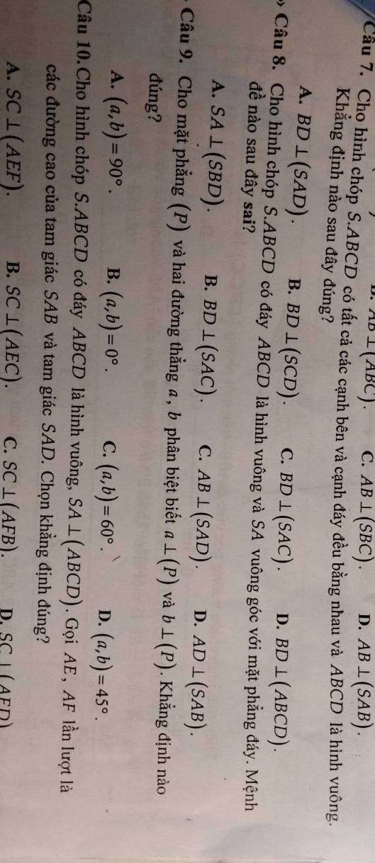 AB⊥(ABC). C. AB⊥ (SBC). D. AB⊥ (SAB). 
Câu 7. Cho hình chóp S.ABCD có tất cả các cạnh bên và cạnh đáy đều bằng nhau và ABCD là hình vuông.
Khẳng định nào sau đây đúng?
A. BD⊥ (SAD). B. BD⊥ (SCD). C. BD⊥ (SAC). D. BD⊥ (ABCD). 
Câu 8. Cho hình chóp S. ABCD có đáy ABCD là hình vuông và SA vuông góc với mặt phẳng đáy. Mệnh
đề nào sau đây sai?
A. SA⊥ (SBD). B. BD⊥ (SAC). C. AB⊥ (SAD). D. AD⊥ (SAB). 
Câu 9. Cho mặt phẳng (P) và hai đường thẳng a, b phân biệt biết a⊥ (P) và b⊥ (P). Khẳng định nào
đúng?
A. (a,b)=90°. B. (a,b)=0°. C. (a,b)=60°. D. (a,b)=45°. 
Câu 10. Cho hình chóp S. ABCD có đáy ABCD là hình vuông, SA⊥ (ABCD). Gọi AE, AF lần lượt là
các đường cao của tam giác SAB và tam giác SAD. Chọn khẳng định đúng?
A. SC⊥ (AEF). B. SC⊥ (AEC). C. SC⊥ (AFB). D. SCI(AFD)