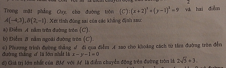 Trong mặt phẳng Oxy, cho đường tròn (C): (x+2)^2+(y-1)^2=9 và hai điểm
A(-4;3), B(2;-1). Xét tính đúng sai của các khẳng định sau: 
a) Điểm A nằm trên đường tròn (C). 
b) Điểm B nằm ngoài đường tròn (C). 
c) Phương trình đường thẳng ơ đi qua điểm A sao cho khoảng cách từ tâm đường tròn đến 
đường thẳng đ là lớn nhất là x-y-1=0
d) Giá trị lớn nhất của BM với Mô là điểm chuyển động trên đường tròn là 2sqrt(5)+3.