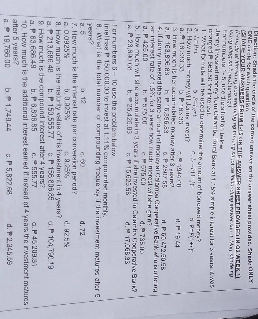 Direction: Shade the circle of the correct answer on the answer sheet provided. Shade ONLY
ONE circle for each question.
(SHADE YOUR ANSWERS FROM 1-15 ON THE ANSWER SHEET PROVIDED IN Q2 WEEK 1)
(I-shade at itiman ng buo ang bilog ng tamang sagot sa inihandang answer sheet. Mag-shade ng
isang bilog sa bawat tanong.)
For numbers 1- 5, use the situation below.
Jenny invested money from Calamba Rural Bank at 1.15% simple interest for 3 years. It was
charged P 563.50 for interest.
1. What formula will be used to determine the amount of borrowed money?
a. I_s=Prt b. P=I_s/rt
C. I_c=F(1+j)^n d. P=F(1+r)^t
2. How much money will Jenny invest?
a.  16,333.33 b. 163.33 c. 1944.08 d.  19.44
3. How much is her accumulated money after 3 years?
a. P 163,896.83 b. P 16,896.83 c.  2507.58 d. P 60,472.50.58
4. If Jenny invested the same amount of money at Calamba Cooperative Bank who is offering
an interest rate of 1.5% for 3 years how much interest will she gain?
a. P425.00 b.  575.00 c.  675.00 d. 735.00
5. How much will she accumulate in 3 years if she invested in Calamba Cooperative Bank?
a. P 23,690.08 b.  25,425.83 c.  15,625.58 d. P 17,068.33
For numbers 6 - 10 use the problem below.
Iniel has P 150,000.00 to invest at 1.11% compounded monthly.
6. What is the total number of compounding frequency if the investment matures after 5
years?
a. 5 b. 12 c. 60 d. 72
7. How much is the interest rate per conversion period?
a. 0.0925% b. 0.925% c. 9.25% d. 92.5%
8. How much is the maturity value of his investment in 4 years?
a.  213,686.48 b.  150,555.77 c. P156,806.85 d.P 104,790.19
9. How much is the compound interest after 4 years?
a. P 63,686.48 b. P 6,806.85 c. P555.77 d.  45,209.81
10. How much is the additional interest earned if instead of 4 years the investment matures
after 5 years?
a. P 19,766.00 b. P 1,749.44 c. P 5,822.68 d. P2,345.59