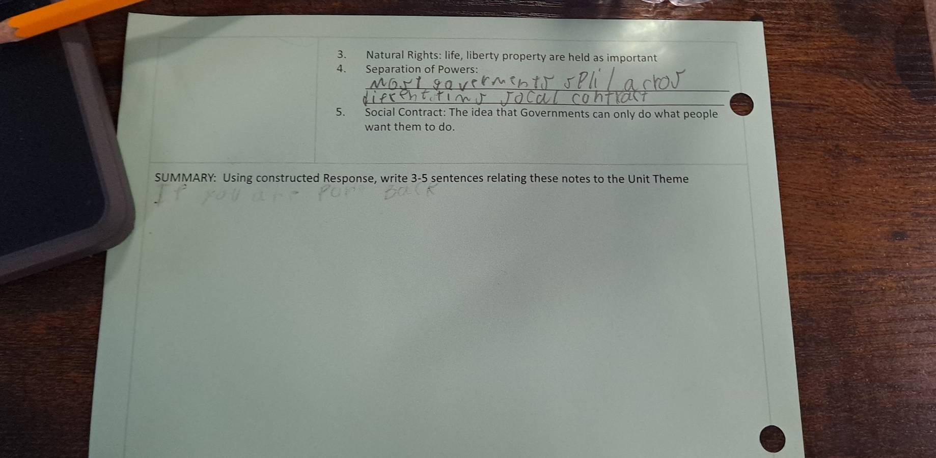 Natural Rights: life, liberty property are held as important 
4. Separation of Powers: 
_ 
_ 
5. Social Contract: The idea that Governments can only do what people 
want them to do. 
SUMMARY: Using constructed Response, write 3-5 sentences relating these notes to the Unit Theme