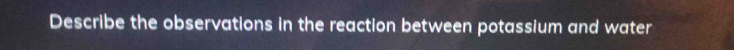 Describe the observations in the reaction between potassium and water