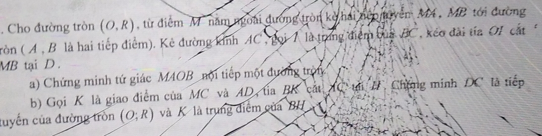 Cho đường tròn (O,R) , từ điểm M' năm ngoài dường tròn kỳ hải nệp uyễn M, MB tới đường 
tròn ( A , B là hai tiếp điểm). Kẻ đường kinh AC , gọi 7 là trung điểm của BC * kéo đài tía OI cắt
MB tại D. 
a) Chứng minh tứ giác MAOB nội tiếp một đường tròn 
b) Gọi K là giao điểm của MC và AD, tia BK cát AC tại I Chặng minh DC là tiếp 
luyến của đường tròn (O;R) và K là trung điểm của BH