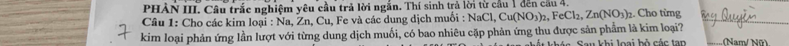 PHẢN III. Câu trắc nghiệm yêu cầu trả lời ngắn. Thí sinh trả lời từ cầu 1 đến cầu 4. 
Câu 1: Cho các kim loại : Na, Zn, Cu, Fe và các dung dịch muồi : NaCl, Cu(NO_3)_2, FeCl_2, Zn(NO_3)_2 2. Cho từng 
kim loại phản ứng lần lượt với từng dung dịch muối, có bao nhiêu cặp phản ứng thu được sản phẩm là kim loại? (Nam/ Nữ) 
Sau khi loại bỏ các tan