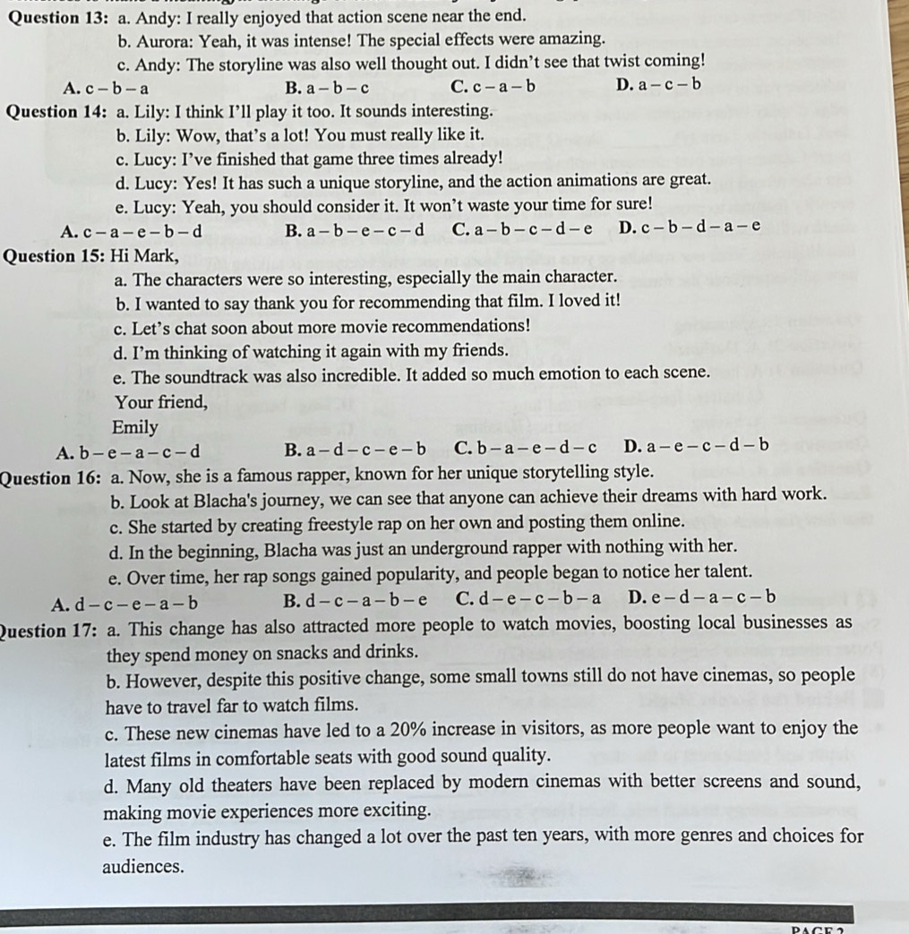 Andy: I really enjoyed that action scene near the end.
b. Aurora: Yeah, it was intense! The special effects were amazing.
c. Andy: The storyline was also well thought out. I didn’t see that twist coming!
A. c-b-a B. a-b-c C. c-a-b D. a-c-b
Question 14: a. Lily: I think I’ll play it too. It sounds interesting.
b. Lily: Wow, that’s a lot! You must really like it.
c. Lucy: I’ve finished that game three times already!
d. Lucy: Yes! It has such a unique storyline, and the action animations are great.
e. Lucy: Yeah, you should consider it. It won’t waste your time for sure!
A. c-a-e-b-d B. a-b-e-c-d C. a-b-c-d-e D. c-b-d-a-e
Question 15: Hi Mark,
a. The characters were so interesting, especially the main character.
b. I wanted to say thank you for recommending that film. I loved it!
c. Let’s chat soon about more movie recommendations!
d. I’m thinking of watching it again with my friends.
e. The soundtrack was also incredible. It added so much emotion to each scene.
Your friend,
Emily
A. b-e-a-c-d B. a-d-c-e-b C. b-a-e-d-c D. a-e-c-d-b
Question 16: a. Now, she is a famous rapper, known for her unique storytelling style.
b. Look at Blacha's journey, we can see that anyone can achieve their dreams with hard work.
c. She started by creating freestyle rap on her own and posting them online.
d. In the beginning, Blacha was just an underground rapper with nothing with her.
e. Over time, her rap songs gained popularity, and people began to notice her talent.
A. d-c-e-a-b B. d-c-a-b-e C. d-e-c-b-a D. e-d-a-c-b
Question 17: a. This change has also attracted more people to watch movies, boosting local businesses as
they spend money on snacks and drinks.
b. However, despite this positive change, some small towns still do not have cinemas, so people
have to travel far to watch films.
c. These new cinemas have led to a 20% increase in visitors, as more people want to enjoy the
latest films in comfortable seats with good sound quality.
d. Many old theaters have been replaced by modern cinemas with better screens and sound,
making movie experiences more exciting.
e. The film industry has changed a lot over the past ten years, with more genres and choices for
audiences.