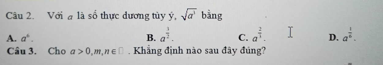 Với đ là số thực dương tùy ý, sqrt(a^3) bằng
A. a^6. B. a^(frac 3)2. a^(frac 2)3. a^(frac 1)6. 
C.
D.
Câu 3. Cho a>0, m, n∈ □. Khẳng định nào sau đây đúng?