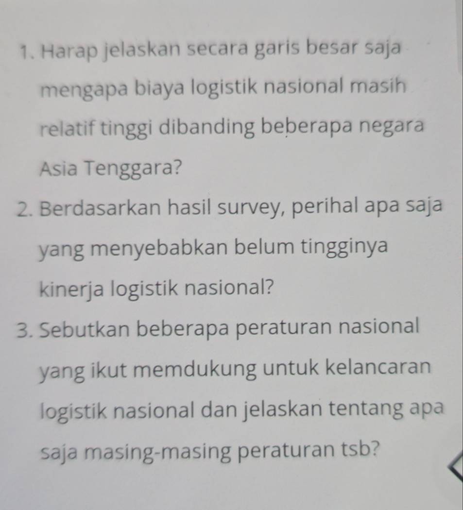 Harap jelaskan secara garis besar saja 
mengapa biaya logistik nasional masih 
relatif tinggi dibanding beberapa negara 
Asia Tenggara? 
2. Berdasarkan hasil survey, perihal apa saja 
yang menyebabkan belum tingginya 
kinerja logistik nasional? 
3. Sebutkan beberapa peraturan nasional 
yang ikut memdukung untuk kelancaran 
logistik nasional dan jelaskan tentang apa 
saja masing-masing peraturan tsb?