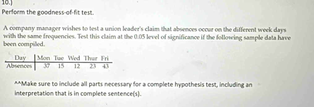 10.) 
Perform the goodness-of-fit test. 
A company manager wishes to test a union leader's claim that absences occur on the different week days
with the same frequencies. Test this claim at the 0.05 level of significance if the following sample data have 
been compiled. 
^^Make sure to include all parts necessary for a complete hypothesis test, including an 
interpretation that is in complete sentence(s).