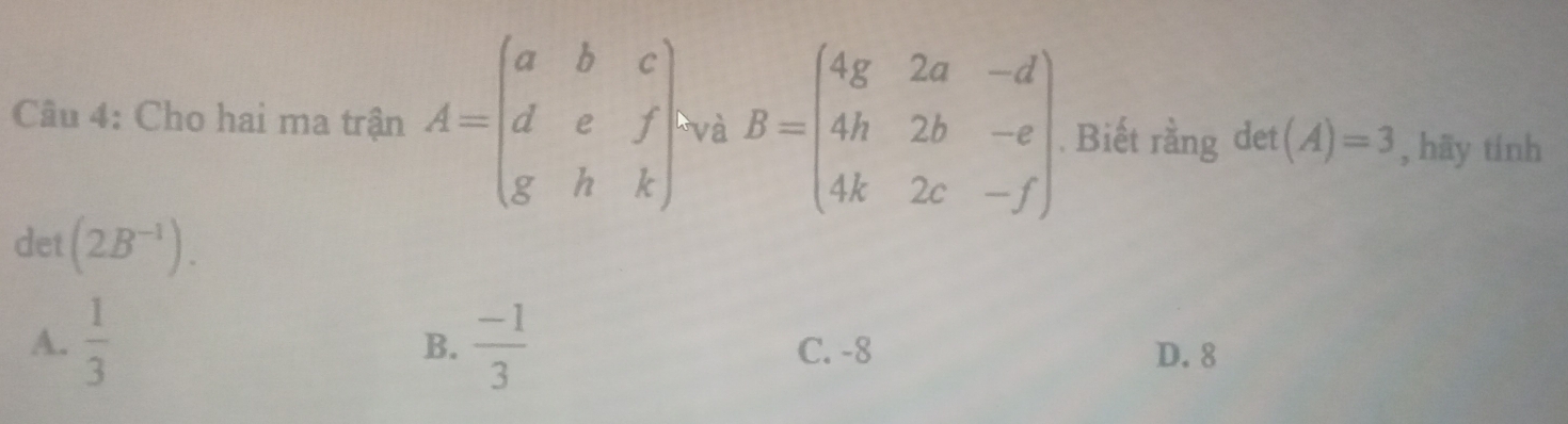 Cho hai ma trận A=beginpmatrix a&b&c d&e&f g&h&kendpmatrix và B=beginpmatrix 4g&2a&-d 4h&2b&-e 4k&2c&-fendpmatrix. Biết rằng det (A)=3 , hāy tính
det (2B^(-1)).
B.
A.  1/3   (-1)/3  C. -8 D. 8