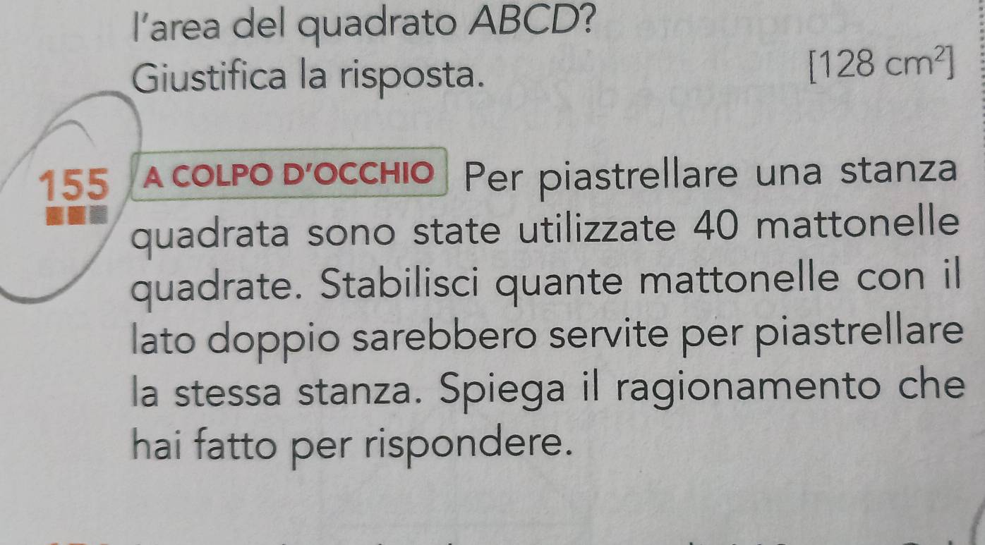 I'area del quadrato ABCD? 
Giustifica la risposta.
[128cm^2]
155 A COLPO D’OCCHIO Per piastrellare una stanza 
quadrata sono state utilizzate 40 mattonelle 
quadrate. Stabilisci quante mattonelle con il 
lato doppio sarebbero servite per piastrellare 
la stessa stanza. Spiega il ragionamento che 
hai fatto per rispondere.