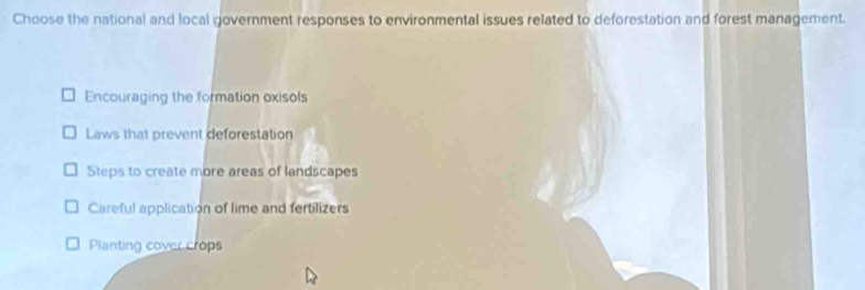 Choose the national and local government responses to environmental issues related to deforestation and forest management.
Encouraging the formation oxisols
Laws that prevent deforestation
Steps to create more areas of landscapes
Careful application of lime and fertilizers
Planting cover crops