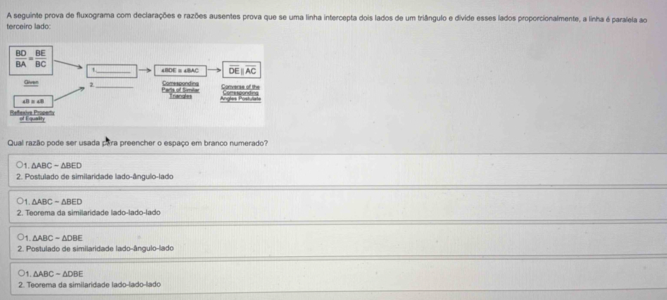 A seguinte prova de fluxograma com declarações e razões ausentes prova que se uma linha intercepta dois lados de um triângulo e divide esses lados proporcionalmente, a linha é paralela ao
terceiro lado:
Qual razão pode ser usada para preencher o espaço em branco numerado?
1. △ ABCsim △ BED
2. Postulado de similaridade lado-ângulo-lado
1. △ ABCsim △ BED
2. Teorema da similaridade lado-lado-lado
1 △ ABCsim △ DBE
2. Postulado de similaridade lado-ângulo-lado
1 △ ABCsim △ DBE
2. Teorema da similaridade lado-lado-lado