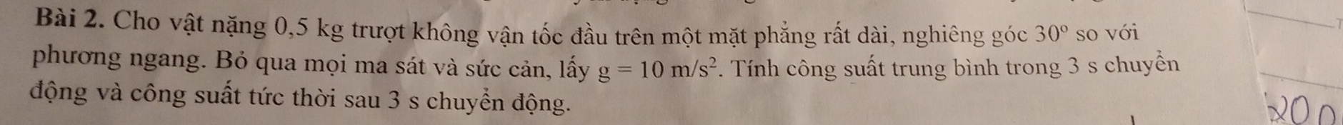 Cho vật nặng 0,5 kg trượt không vận tốc đầu trên một mặt phẳng rất dài, nghiêng góc 30° so với 
phương ngang. Bỏ qua mọi ma sát và sức cản, lấy g=10m/s^2. Tính công suất trung bình trong 3 s chuyền 
động và công suất tức thời sau 3 s chuyển động.