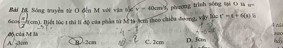 Sóng truyền từ O đến M với vận tốc v=40cm/s phương trình sóng tại O là u=
6cos  π /2 t(cm) 0. Biết lúc t thì li độ của phần tử M là 3cm theo chiều dương, vậy lúc t'=t+6(s) li
5 túi
độ của M là
A. 3cm B. -2cm C. 2cm D. 3cm hầy sao