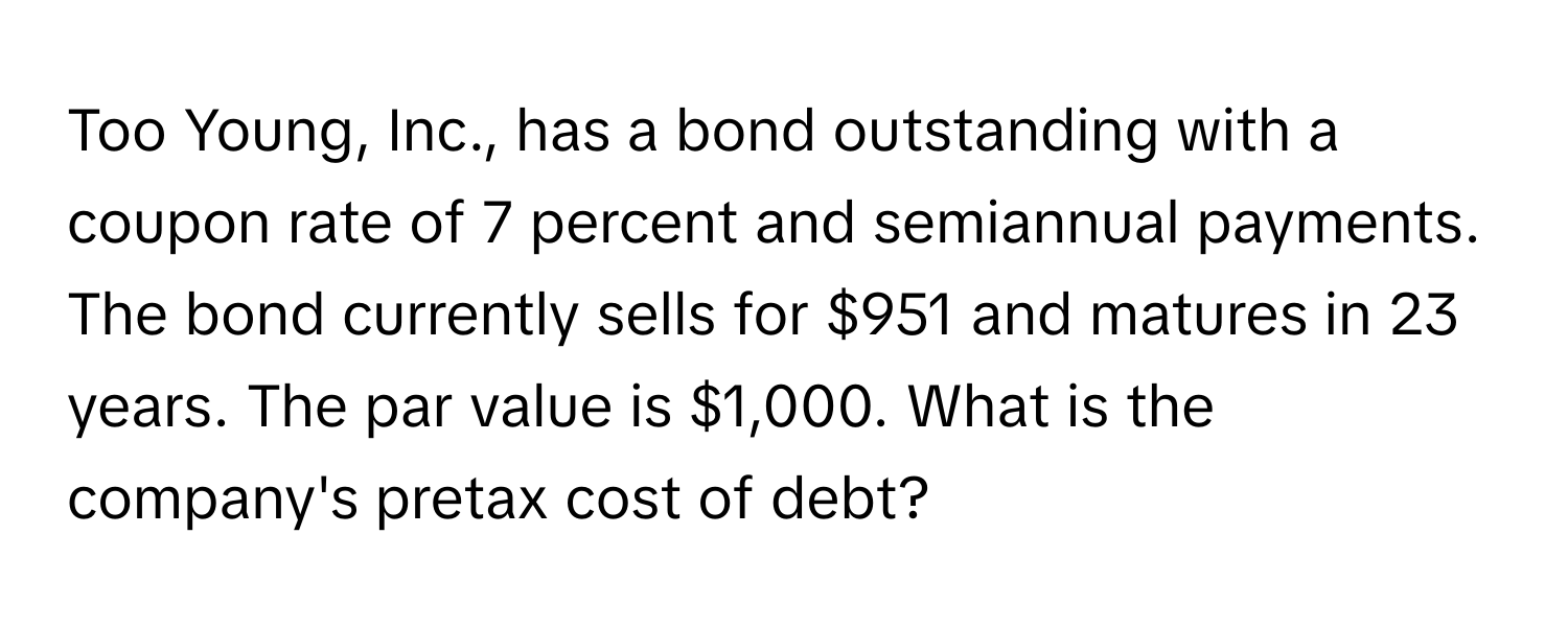 Too Young, Inc., has a bond outstanding with a coupon rate of 7 percent and semiannual payments. The bond currently sells for $951 and matures in 23 years. The par value is $1,000. What is the company's pretax cost of debt?